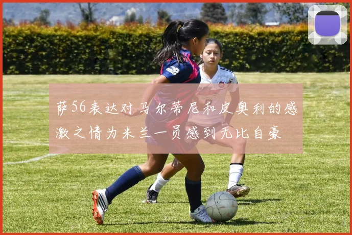 萨56表达对马尔蒂尼和皮奥利的感激之情为米兰一员感到无比自豪
