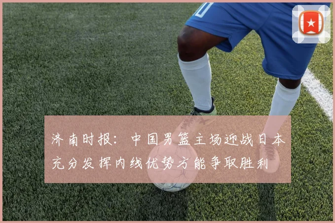 济南时报：中国男篮主场迎战日本充分发挥内线优势方能争取胜利