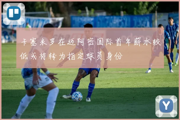 卡塞米罗在迈阿密国际首年薪水较低或将转为指定球员身份
