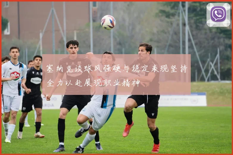 塞纳克谈球风强硬与稳定表现坚持全力以赴展现职业精神