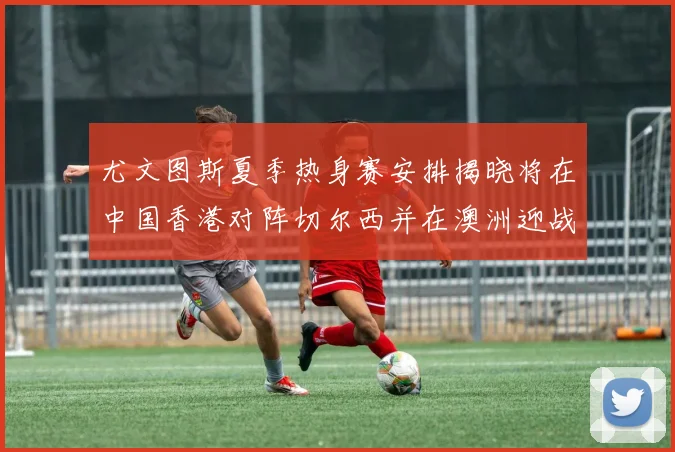 尤文图斯夏季热身赛安排揭晓将在中国香港对阵切尔西并在澳洲迎战国米