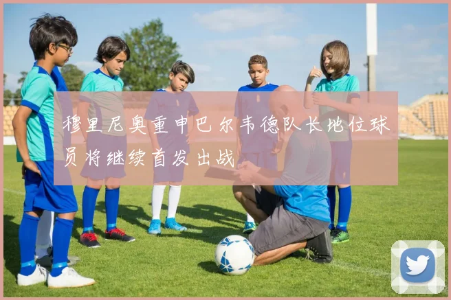 穆里尼奥重申巴尔韦德队长地位球员将继续首发出战
