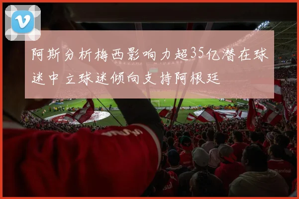 阿斯分析梅西影响力超35亿潜在球迷中立球迷倾向支持阿根廷