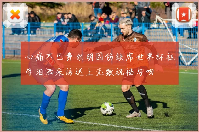 心痛不已费尔明因伤缺席世界杯祖母泪洒采访送上无数祝福与吻