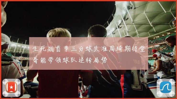 生死战首节三分球失准周琦期待登哥能带领球队逆转局势
