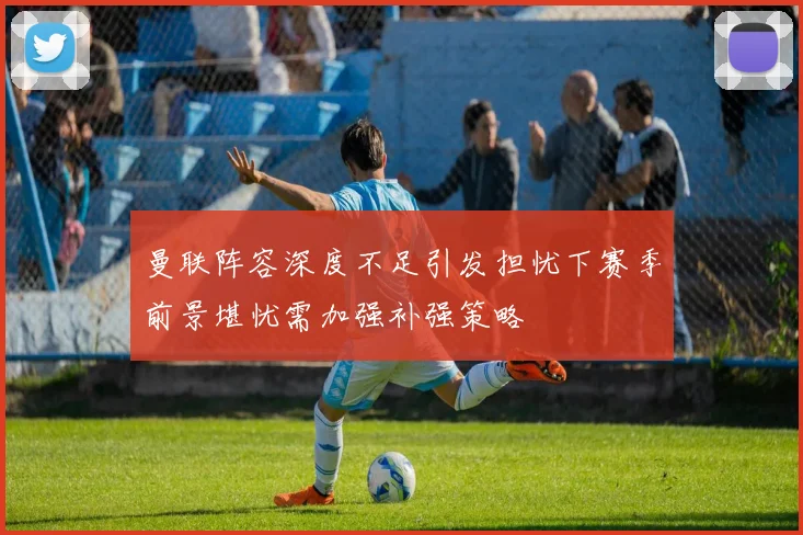曼联阵容深度不足引发担忧下赛季前景堪忧需加强补强策略