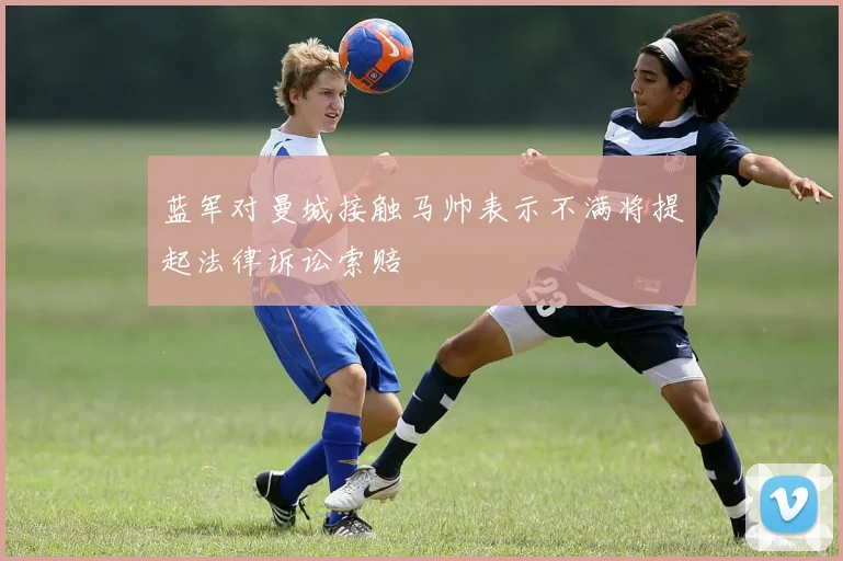 蓝军对曼城接触马帅表示不满将提起法律诉讼索赔