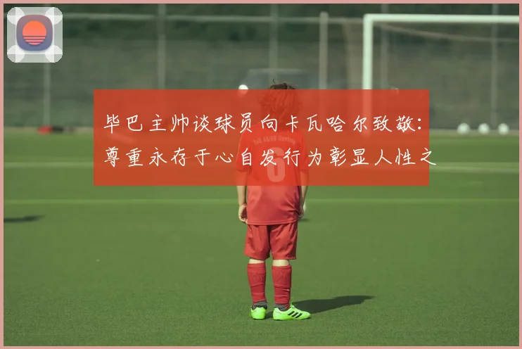 毕巴主帅谈球员向卡瓦哈尔致敬：尊重永存于心自发行为彰显人性之美