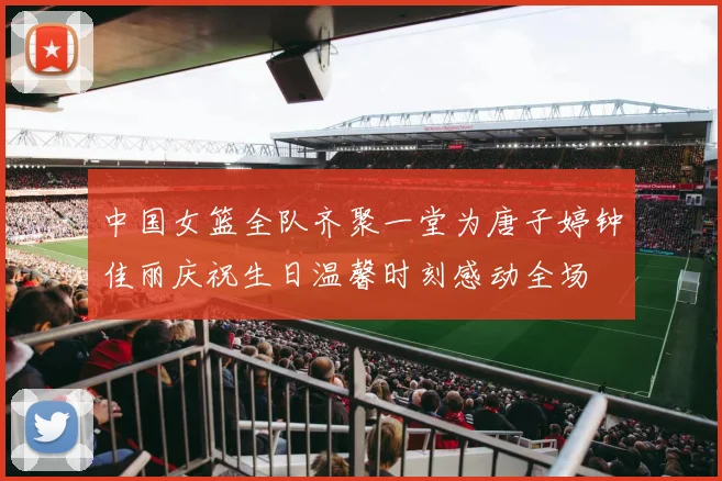 中国女篮全队齐聚一堂为唐子婷钟佳丽庆祝生日温馨时刻感动全场