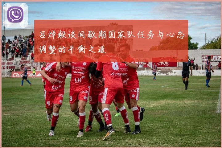 吕焯毅谈间歇期国家队任务与心态调整的平衡之道