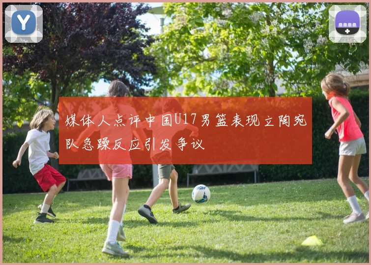 媒体人点评中国U17男篮表现立陶宛队急躁反应引发争议