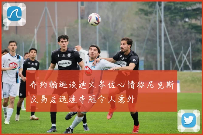 乔约翰逊谈迪文岑佐心情称尼克斯交易后迅速夺冠令人意外